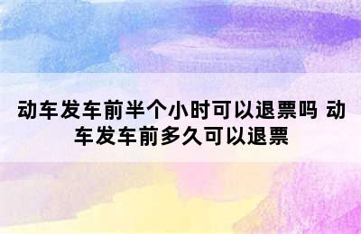 动车发车前半个小时可以退票吗 动车发车前多久可以退票